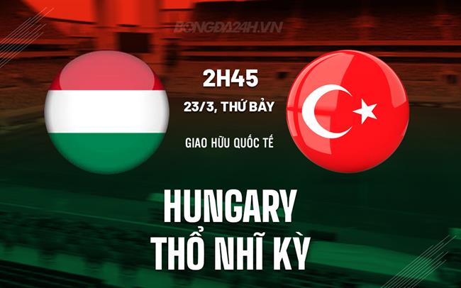 Nhận định Hungary vs Türkiye, 2h45 ngày 23/3 (Giao hữu quốc tế)