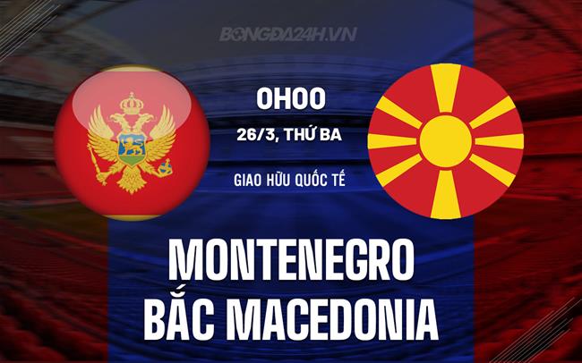 Nhận định Montenegro vs Bắc Macedonia 0h00 ngày 26/3 (Giao hữu quốc tế)
